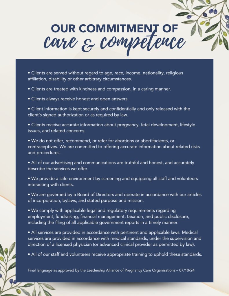 Our Commitment of Care & Competence
• Clients are served without regard to age, race, income, nationality, religious affiliation, disability or other arbitrary circumstances.
• Clients are treated with kindness and compassion, in a caring manner.
• Clients always receive honest and open answers.
• Client information is kept securely and confidentially and only released with the client’s signed authorization or as required by law.
• Clients receive accurate information about pregnancy, fetal development, lifestyle issues, and related concerns.
• We do not offer, recommend, or refer for abortions or abortifacients, or contraceptives. We are committed to offering accurate information about related risks and procedures.
• All of our advertising and communications are truthful and honest, and accurately describe the services we offer.
• We provide a safe environment by screening and equipping all staff and volunteers interacting with clients.
• We are governed by a Board of Directors and operate in accordance with our articles of incorporation, bylaws, and stated purpose and mission.
• We comply with applicable legal and regulatory requirements regarding employment, fundraising, financial management, taxation, and public disclosure, including the filing of all applicable government reports in a timely manner.
• All services are provided in accordance with pertinent and applicable laws. Medical services are provided in accordance with medical standards, under the supervision and direction of a licensed physician (or advanced clinical provider as permitted by law).
• All of our staff and volunteers receive appropriate training to uphold these standards. 
Final language as approved by the Leadership Alliance of Pregnancy Care Organizations – 07/10/24